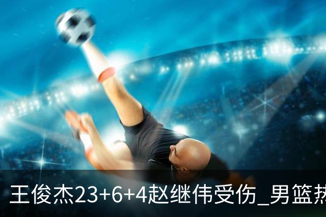 王俊杰23+6+4赵继伟受伤 男篮热身赛击败澳大利亚