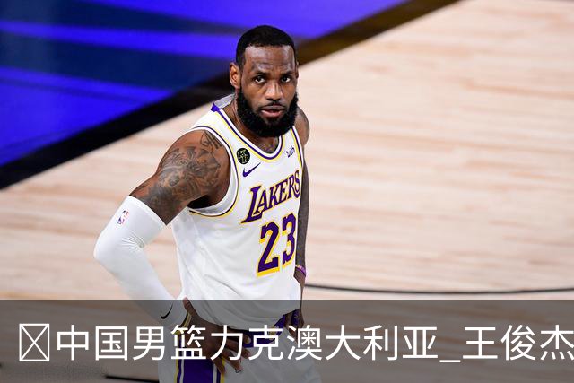 🏀中国男篮力克澳大利亚 王俊杰23+6&连拿关键5分 崔永熙12分